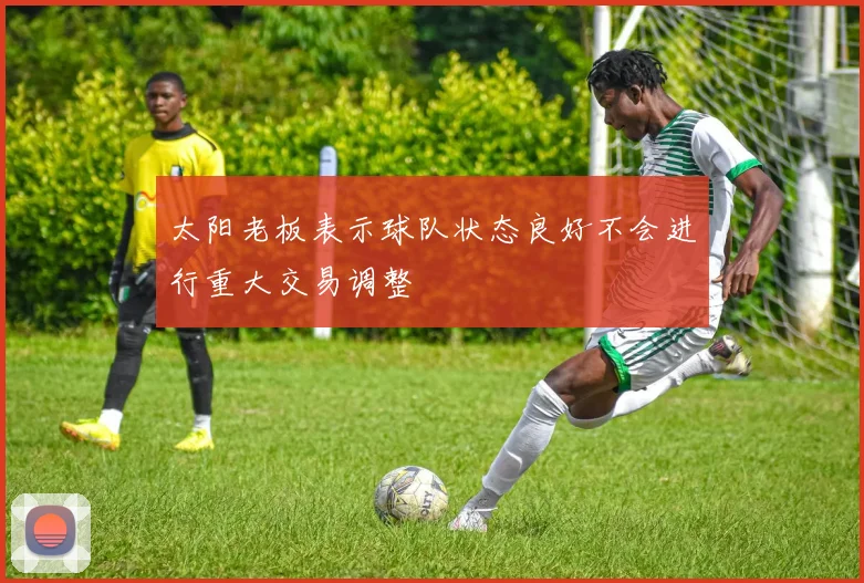 太阳老板表示球队状态良好不会进行重大交易调整