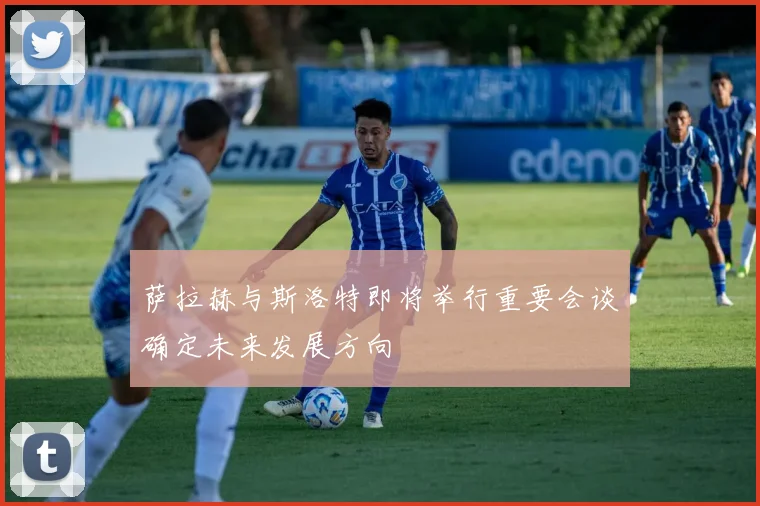 萨拉赫与斯洛特即将举行重要会谈确定未来发展方向
