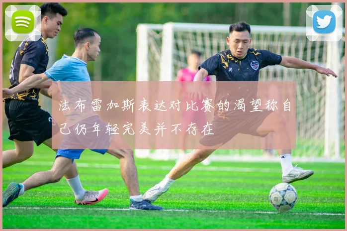 法布雷加斯表达对比赛的渴望称自己仍年轻完美并不存在