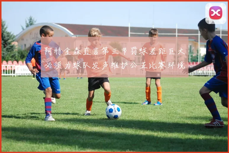阿特金森直言第三节罚球差距巨大必须为球队发声维护公正比赛环境