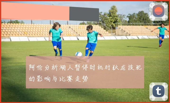 阿伦分析湖人暂停时机对狄龙技犯的影响与比赛走势