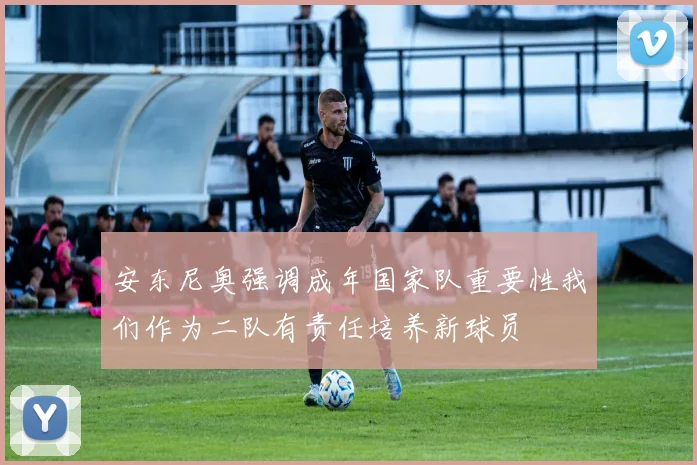 安东尼奥强调成年国家队重要性我们作为二队有责任培养新球员