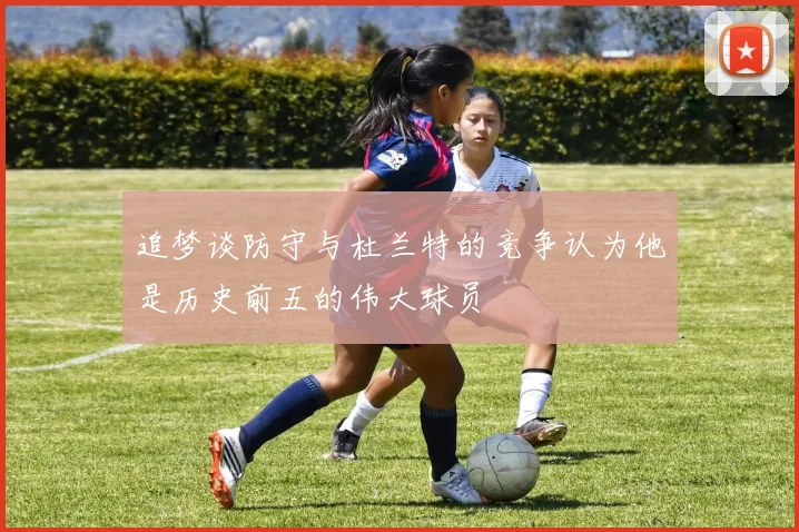 追梦谈防守与杜兰特的竞争认为他是历史前五的伟大球员