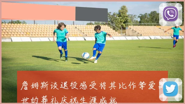 詹姆斯谈退役感受将其比作挚爱离世的葬礼庆祝生涯成就