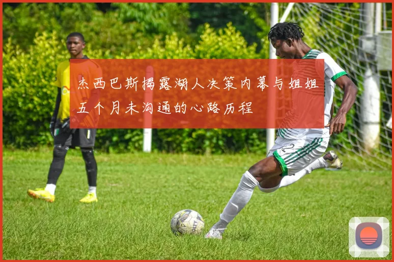 杰西巴斯揭露湖人决策内幕与姐姐五个月未沟通的心路历程