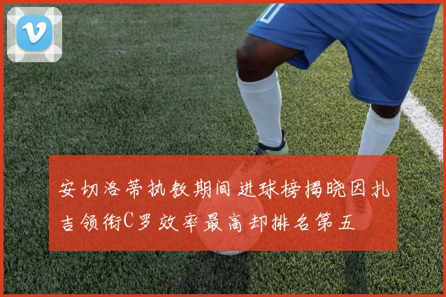 安切洛蒂执教期间进球榜揭晓因扎吉领衔C罗效率最高却排名第五