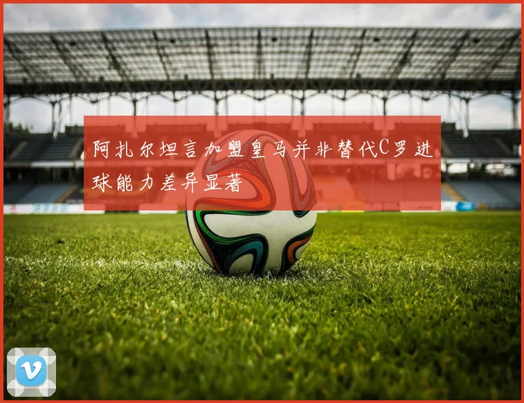 阿扎尔坦言加盟皇马并非替代C罗进球能力差异显著