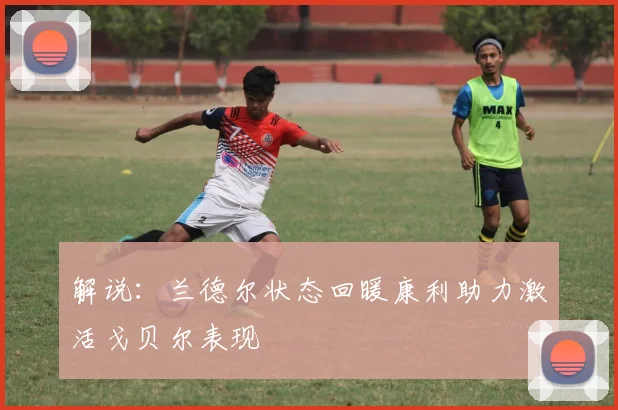 解说：兰德尔状态回暖康利助力激活戈贝尔表现