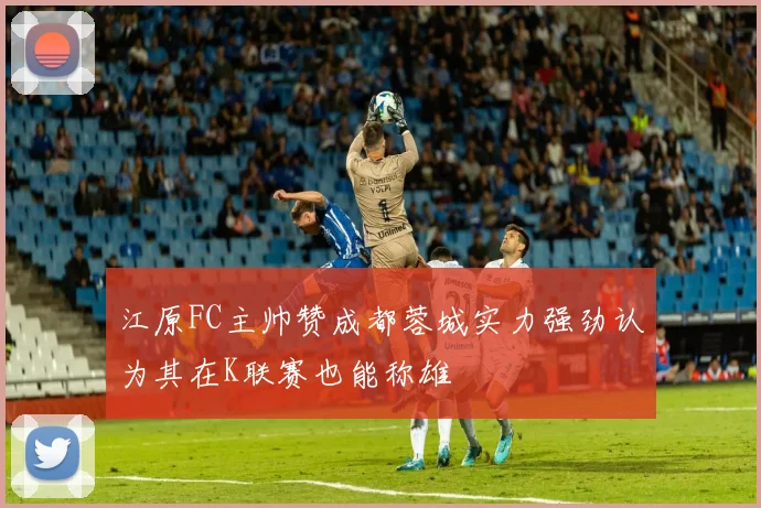 江原FC主帅赞成都蓉城实力强劲认为其在K联赛也能称雄
