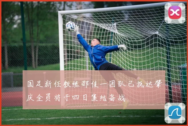 国足新任教练邵佳一团队已抵达肇庆全员将于四日集结备战