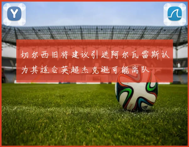 切尔西旧将建议引进阿尔瓦雷斯认为其适合英超杰克逊可能离队