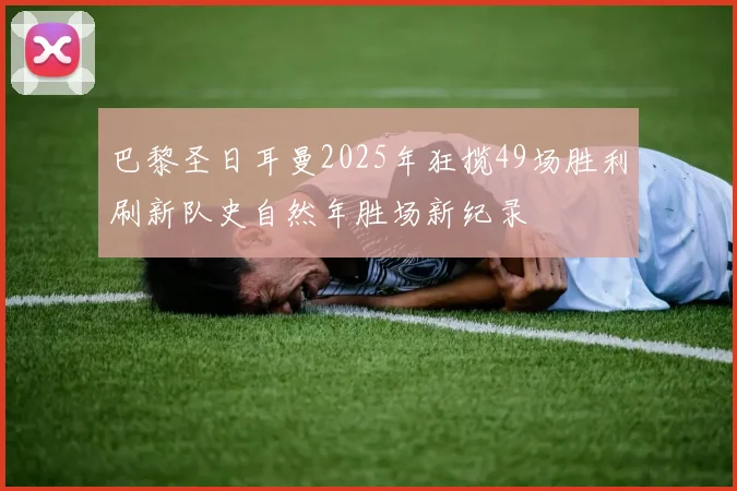巴黎圣日耳曼2025年狂揽49场胜利刷新队史自然年胜场新纪录