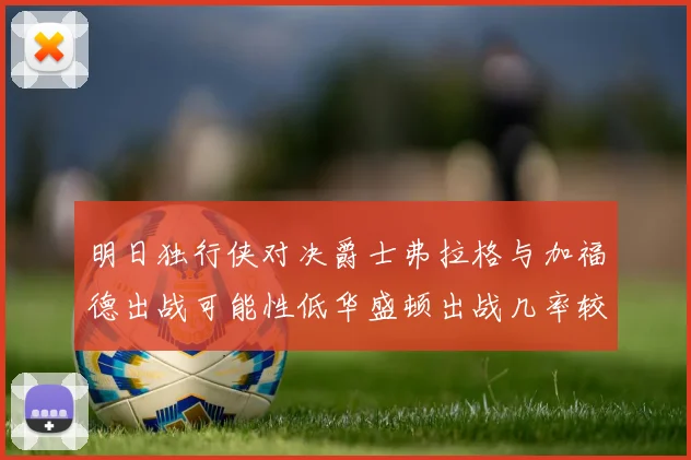 明日独行侠对决爵士弗拉格与加福德出战可能性低华盛顿出战几率较高