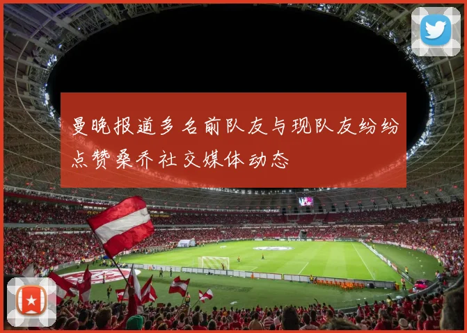 曼晚报道多名前队友与现队友纷纷点赞桑乔社交媒体动态