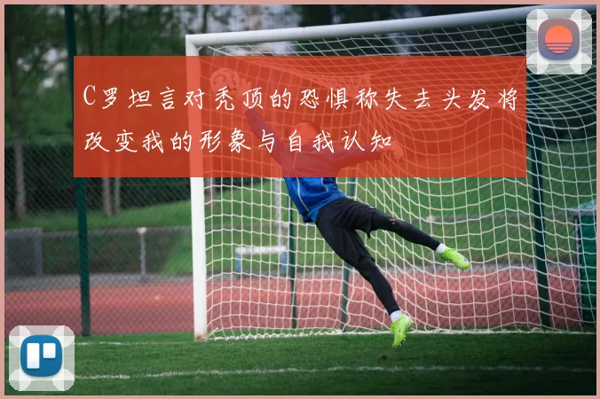 C罗坦言对秃顶的恐惧称失去头发将改变我的形象与自我认知