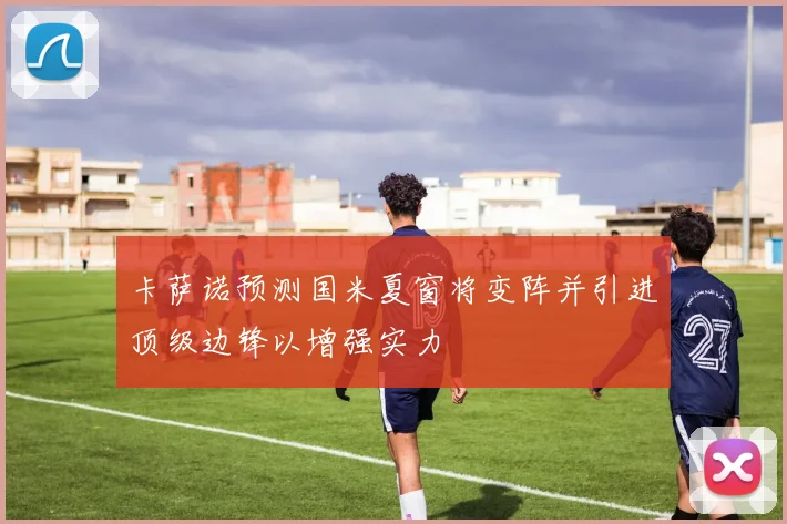 卡萨诺预测国米夏窗将变阵并引进顶级边锋以增强实力