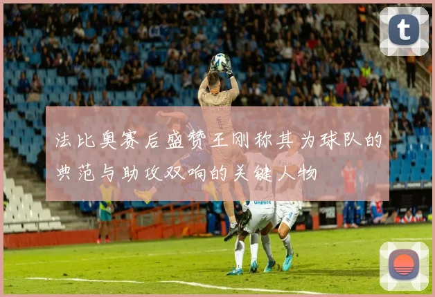 法比奥赛后盛赞王刚称其为球队的典范与助攻双响的关键人物