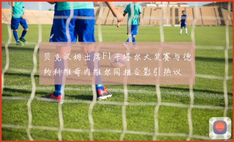 贝克汉姆出席F1卡塔尔大奖赛与德约科维奇内维尔同框合影引热议