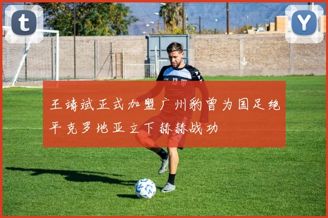 王靖斌正式加盟广州豹曾为国足绝平克罗地亚立下赫赫战功