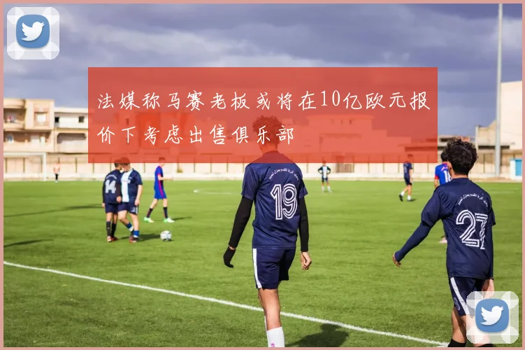法媒称马赛老板或将在10亿欧元报价下考虑出售俱乐部