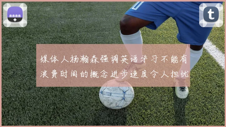 媒体人杨瀚森强调英语学习不能有浪费时间的概念进步速度令人担忧