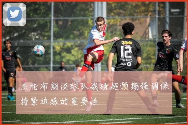 杰伦布朗谈球队战绩超预期强调保持紧迫感的重要性