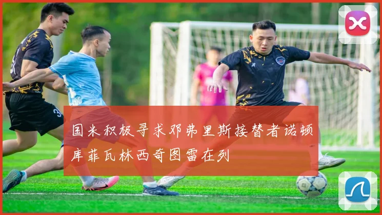 国米积极寻求邓弗里斯接替者诺顿库菲瓦林西奇图雷在列