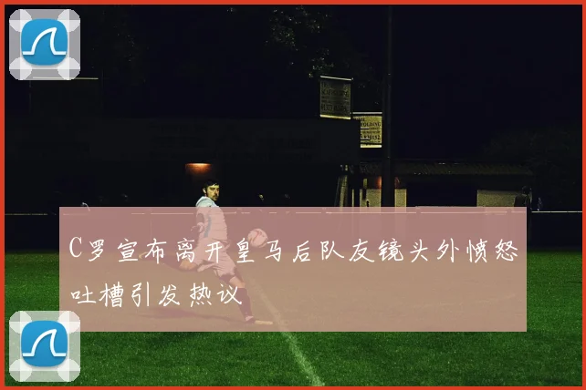 C罗宣布离开皇马后队友镜头外愤怒吐槽引发热议