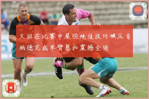 文班在比赛中展现绝佳技巧碾压肯纳德完成单臂暴扣震撼全场