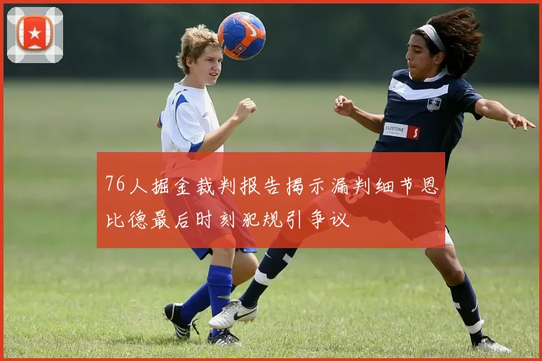 76人掘金裁判报告揭示漏判细节恩比德最后时刻犯规引争议