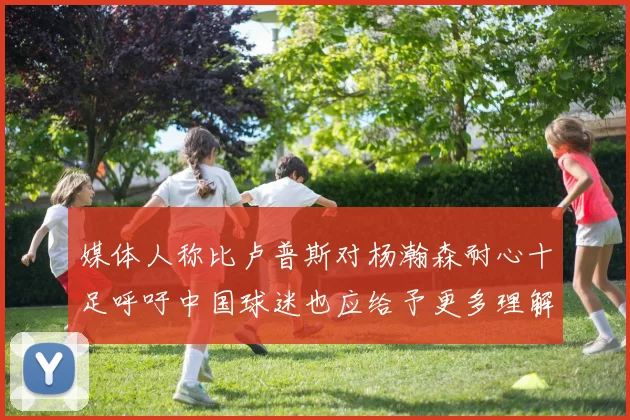 媒体人称比卢普斯对杨瀚森耐心十足呼吁中国球迷也应给予更多理解与支持